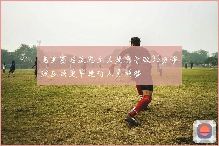 老里赛后反思主力疲惫导致33分惨败应该更早进行人员调整
