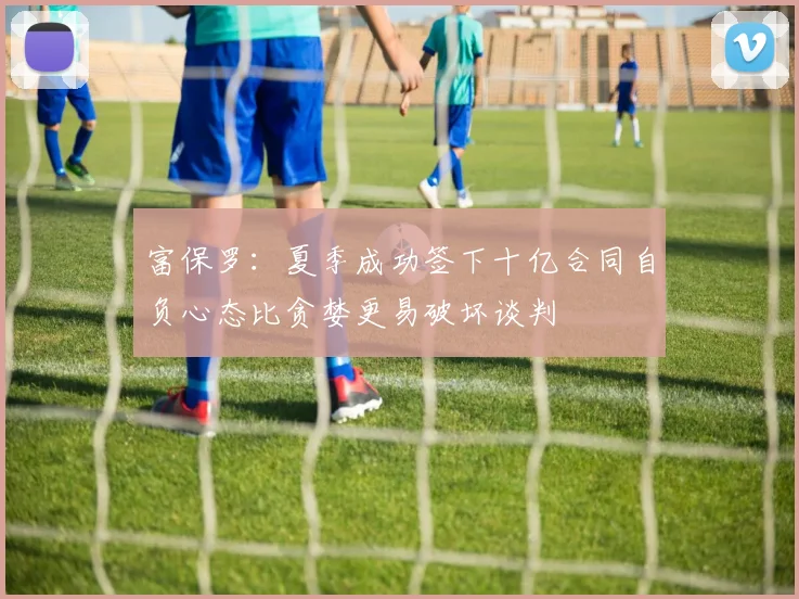 富保罗：夏季成功签下十亿合同自负心态比贪婪更易破坏谈判