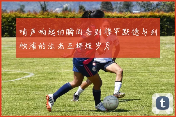 哨声响起的瞬间告别穆罕默德与利物浦的法老王辉煌岁月
