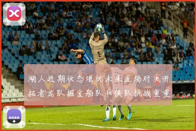 湖人近期状态堪忧未来五场对决开拓者龙队掘金船队和侠队挑战重重