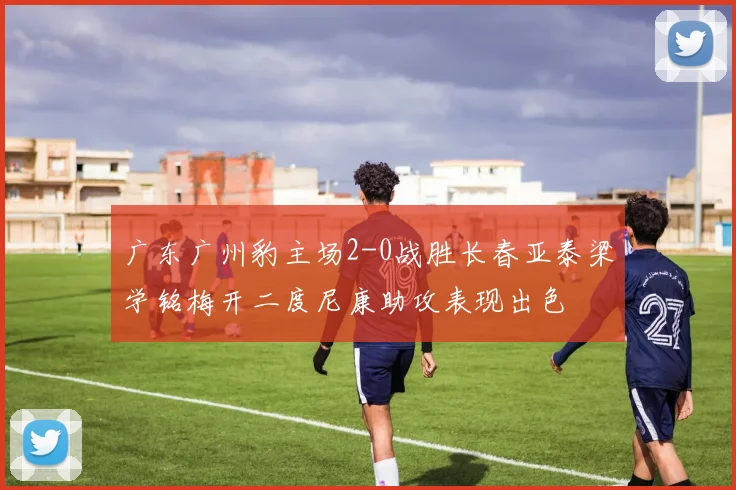 广东广州豹主场2-0战胜长春亚泰梁学铭梅开二度尼康助攻表现出色