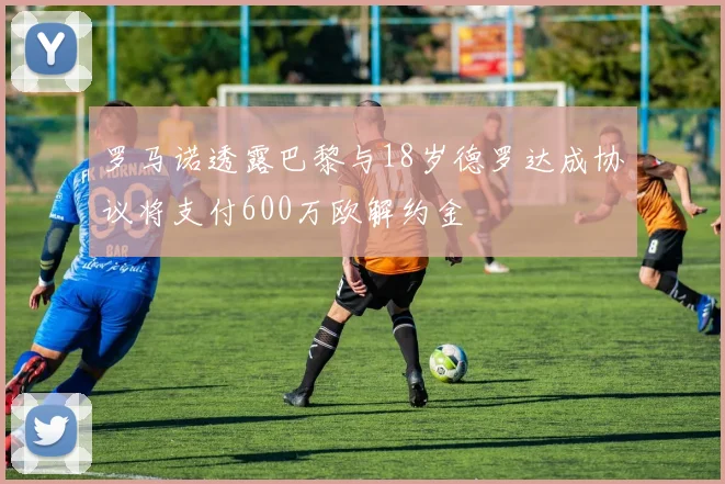 罗马诺透露巴黎与18岁德罗达成协议将支付600万欧解约金