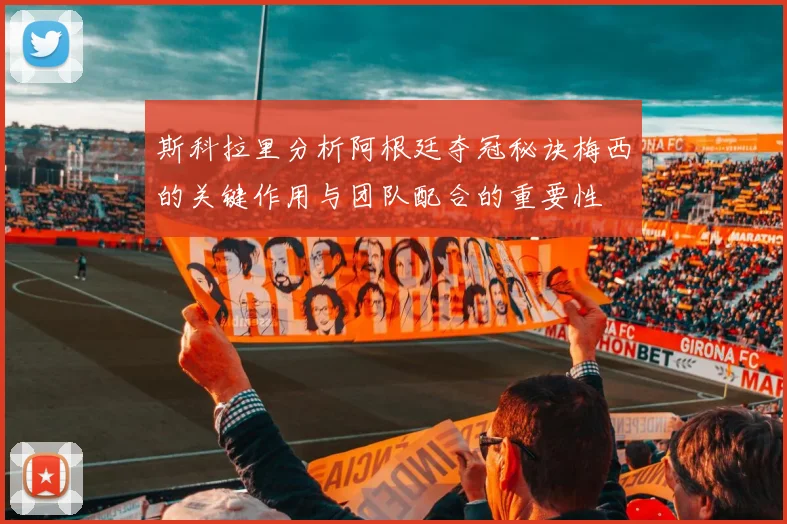 斯科拉里分析阿根廷夺冠秘诀梅西的关键作用与团队配合的重要性