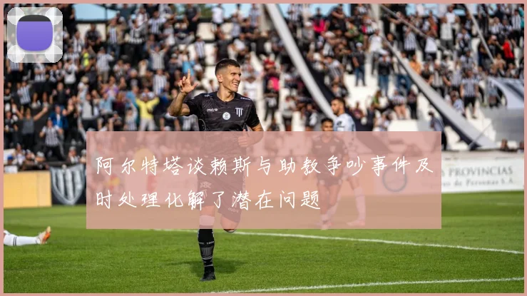 阿尔特塔谈赖斯与助教争吵事件及时处理化解了潜在问题