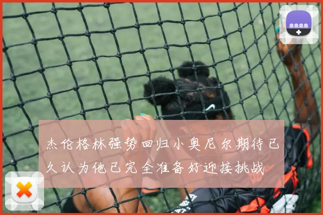杰伦格林强势回归小奥尼尔期待已久认为他已完全准备好迎接挑战