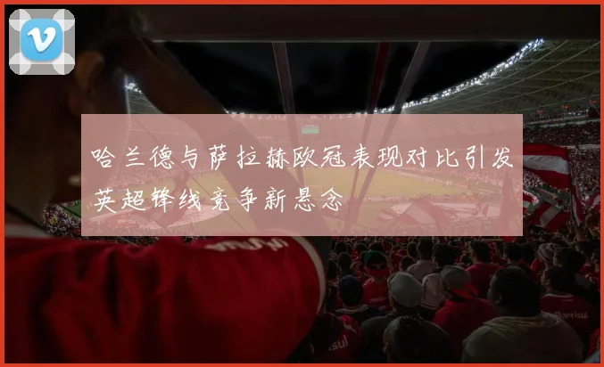 哈兰德与萨拉赫欧冠表现对比引发英超锋线竞争新悬念