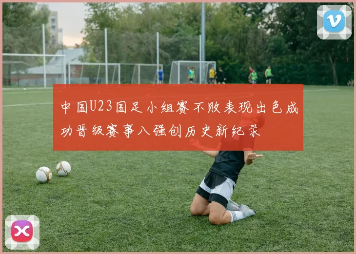 中国U23国足小组赛不败表现出色成功晋级赛事八强创历史新纪录