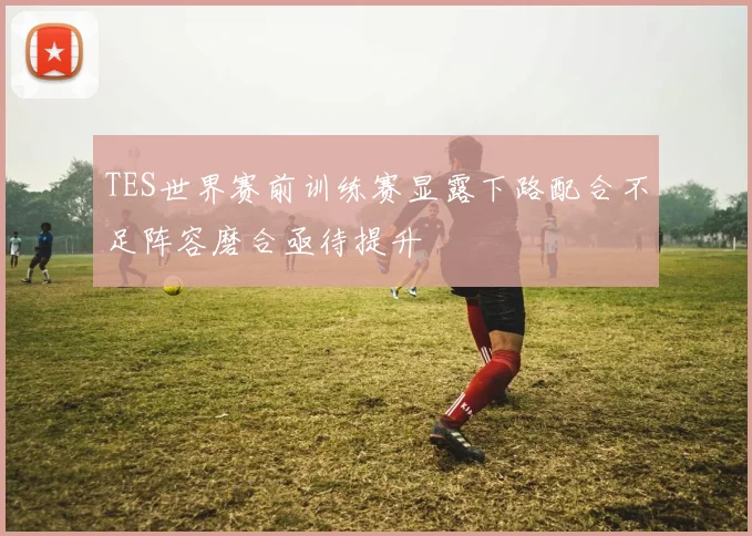 TES世界赛前训练赛显露下路配合不足阵容磨合亟待提升
