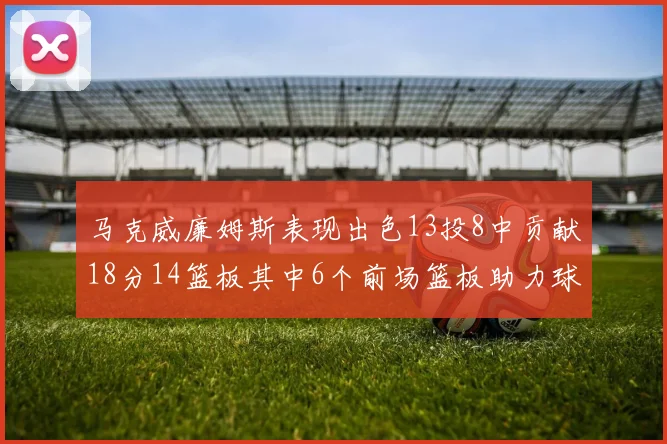 马克威廉姆斯表现出色13投8中贡献18分14篮板其中6个前场篮板助力球队