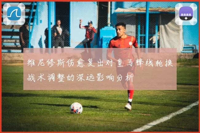 维尼修斯伤愈复出对皇马锋线轮换战术调整的深远影响分析