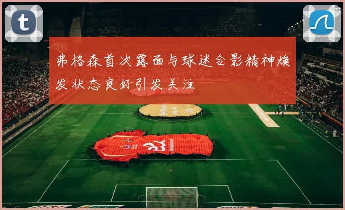 弗格森首次露面与球迷合影精神焕发状态良好引发关注