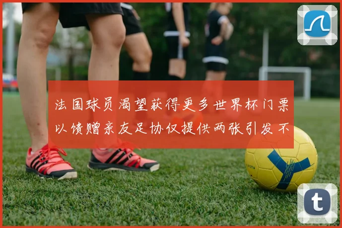 法国球员渴望获得更多世界杯门票以馈赠亲友足协仅提供两张引发不满