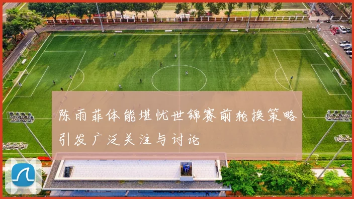 陈雨菲体能堪忧世锦赛前轮换策略引发广泛关注与讨论