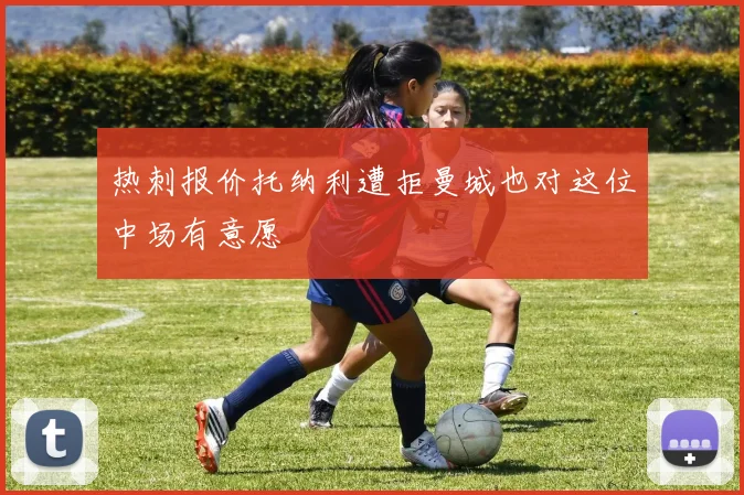 热刺报价托纳利遭拒曼城也对这位中场有意愿