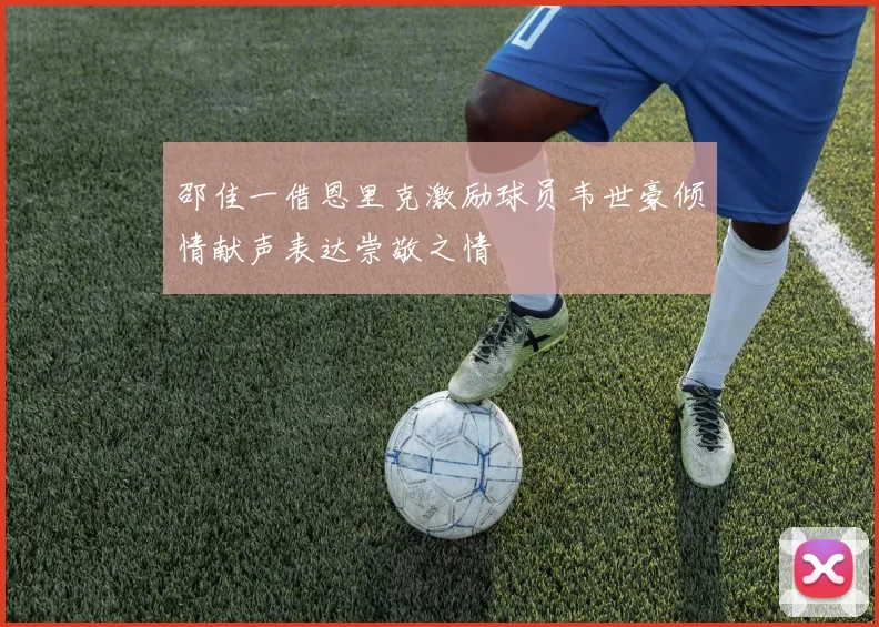 邵佳一借恩里克激励球员韦世豪倾情献声表达崇敬之情