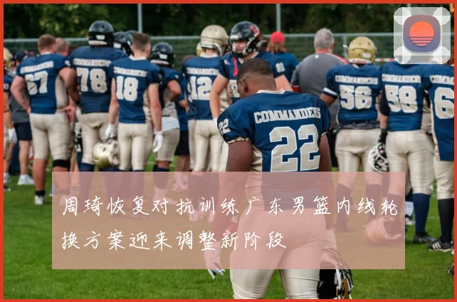 周琦恢复对抗训练广东男篮内线轮换方案迎来调整新阶段