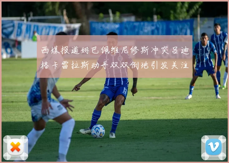 西媒报道姆巴佩维尼修斯冲突吕迪格卡雷拉斯动手双双倒地引发关注