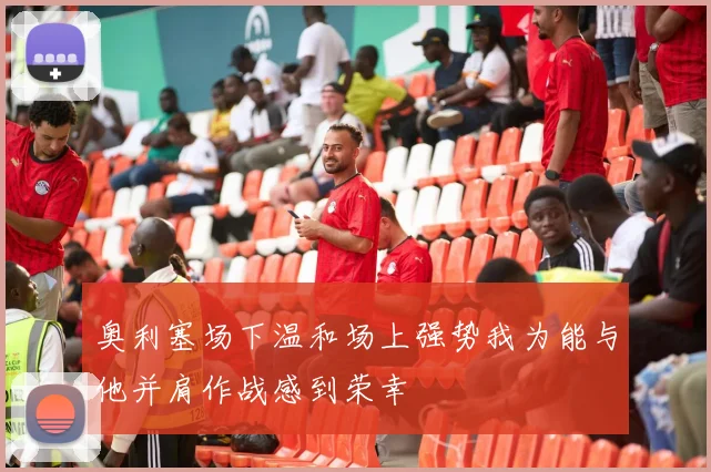 奥利塞场下温和场上强势我为能与他并肩作战感到荣幸