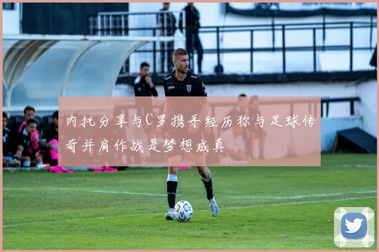 内托分享与C罗携手经历称与足球传奇并肩作战是梦想成真