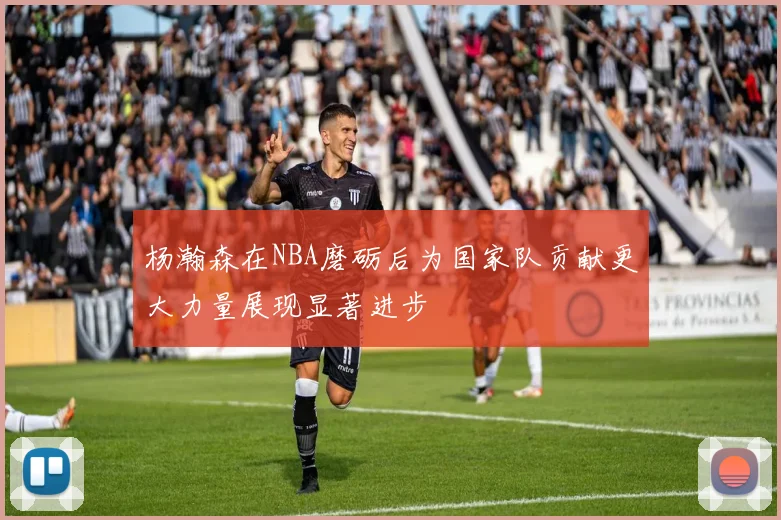 杨瀚森在NBA磨砺后为国家队贡献更大力量展现显著进步