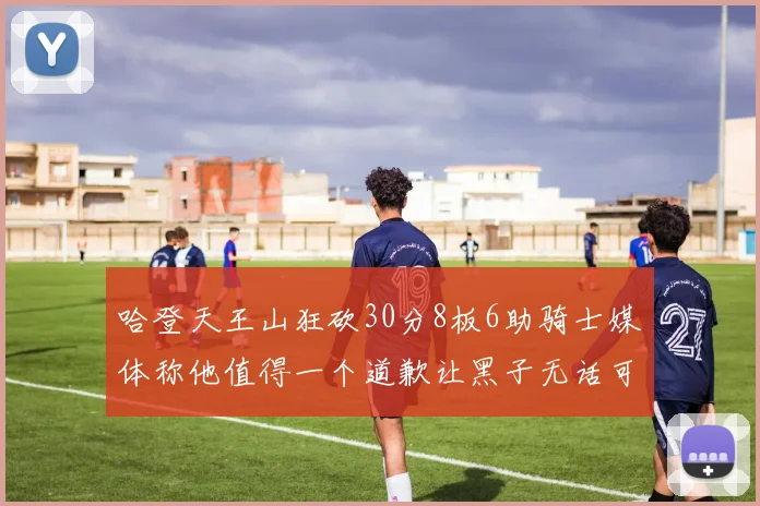 哈登天王山狂砍30分8板6助骑士媒体称他值得一个道歉让黑子无话可说