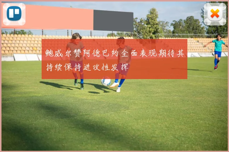 鲍威尔赞阿德巴约全面表现期待其持续保持进攻性发挥