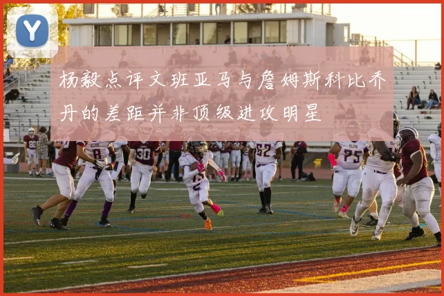 杨毅点评文班亚马与詹姆斯科比乔丹的差距并非顶级进攻明星