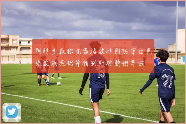 阿特金森称克雷格波特因防守出色先发表现优异特别针对爱德华兹