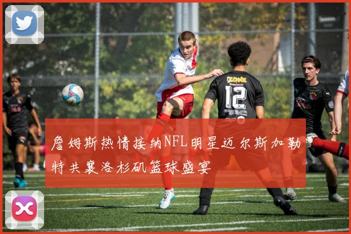 詹姆斯热情接纳NFL明星迈尔斯加勒特共襄洛杉矶篮球盛宴