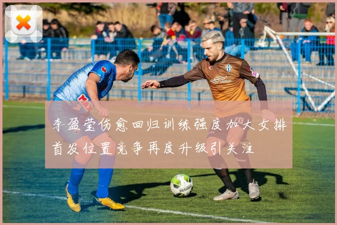 李盈莹伤愈回归训练强度加大女排首发位置竞争再度升级引关注