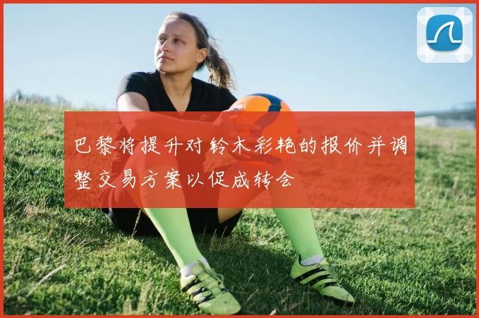 巴黎将提升对铃木彩艳的报价并调整交易方案以促成转会