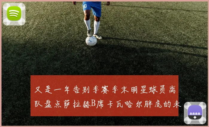 又是一年告别季赛季末明星球员离队盘点萨拉赫B席卡瓦哈尔胖虎的未来去向