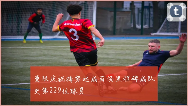 曼联庆祝梅努达成百场里程碑成队史第229位球员