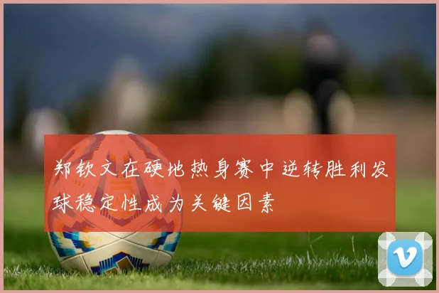 郑钦文在硬地热身赛中逆转胜利发球稳定性成为关键因素