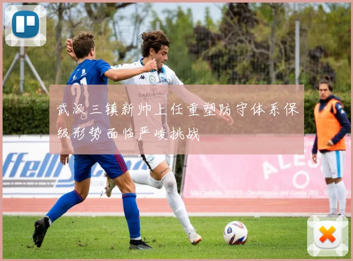 武汉三镇新帅上任重塑防守体系保级形势面临严峻挑战