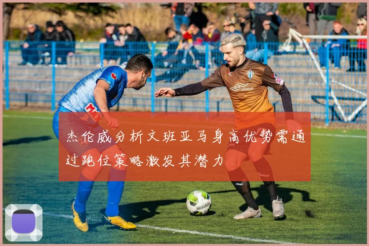 杰伦威分析文班亚马身高优势需通过跑位策略激发其潜力