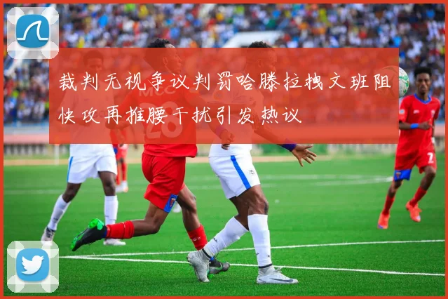 裁判无视争议判罚哈滕拉拽文班阻快攻再推腰干扰引发热议