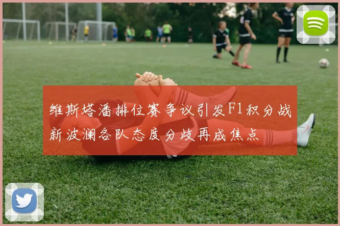 维斯塔潘排位赛争议引发F1积分战新波澜各队态度分歧再成焦点