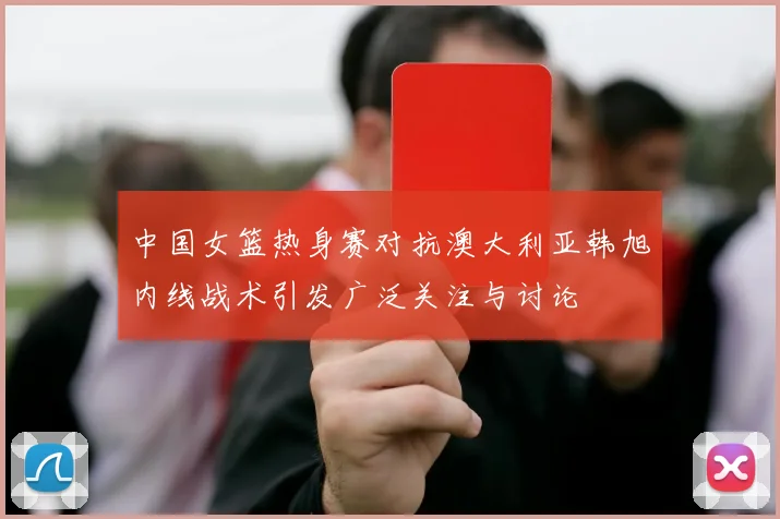 中国女篮热身赛对抗澳大利亚韩旭内线战术引发广泛关注与讨论