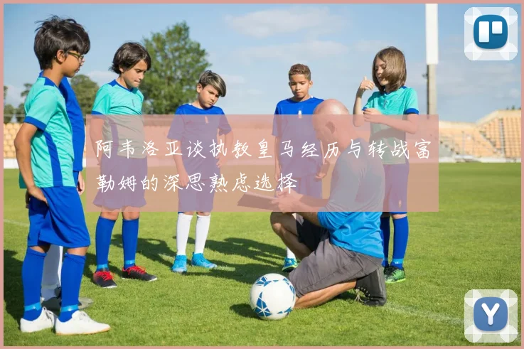 阿韦洛亚谈执教皇马经历与转战富勒姆的深思熟虑选择
