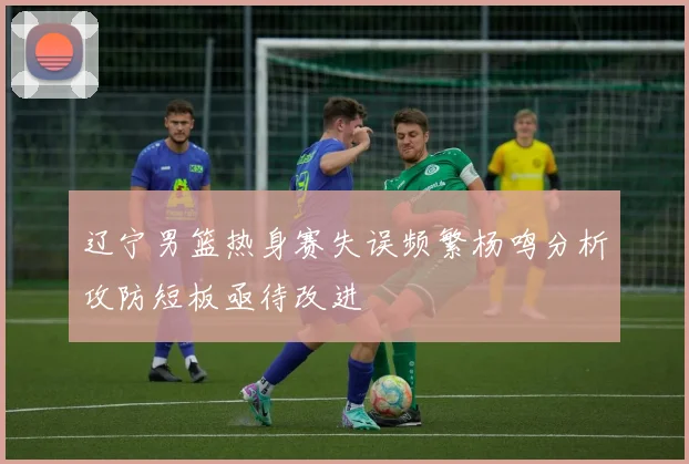 辽宁男篮热身赛失误频繁杨鸣分析攻防短板亟待改进