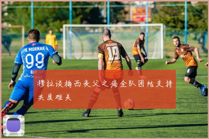 穆拉谈梅西丧父之痛全队团结支持共度难关